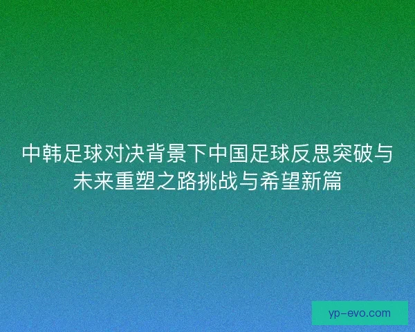 中韩足球对决背景下中国足球反思突破与未来重塑之路挑战与希望新篇