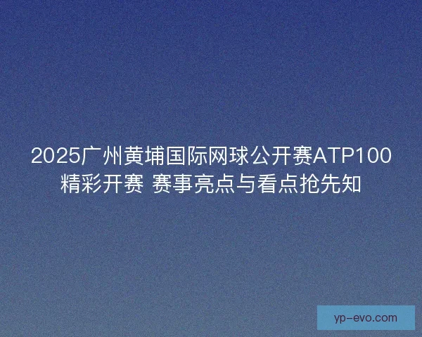 2025广州黄埔国际网球公开赛ATP100精彩开赛 赛事亮点与看点抢先知